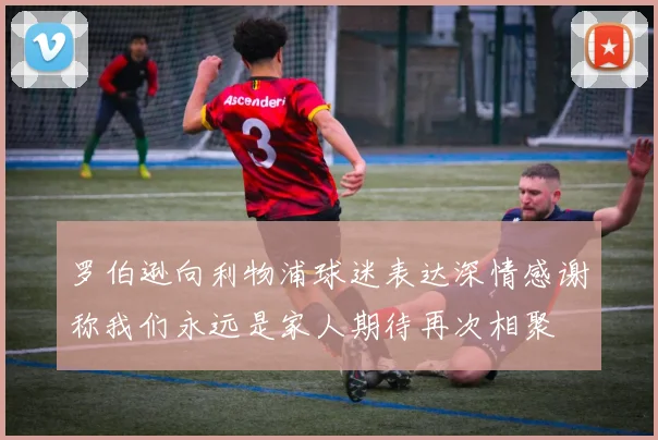 罗伯逊向利物浦球迷表达深情感谢称我们永远是家人期待再次相聚