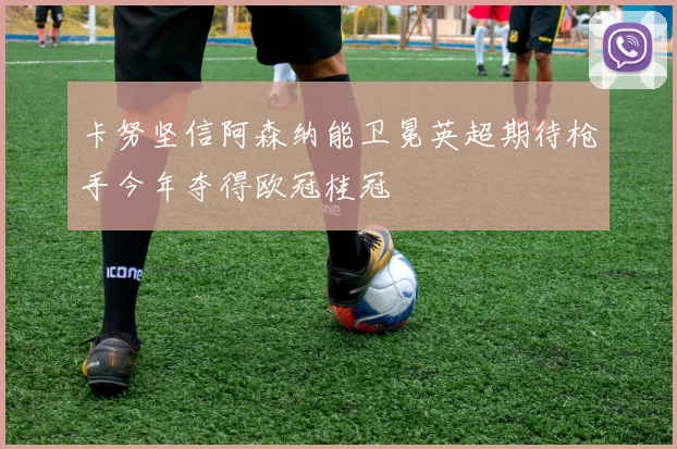 卡努坚信阿森纳能卫冕英超期待枪手今年夺得欧冠桂冠