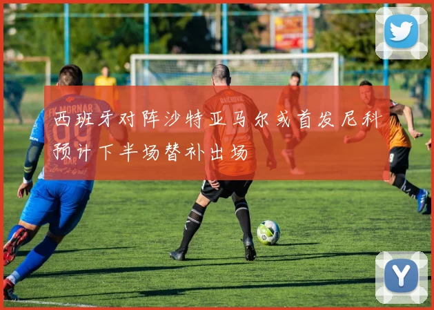 西班牙对阵沙特亚马尔或首发尼科预计下半场替补出场