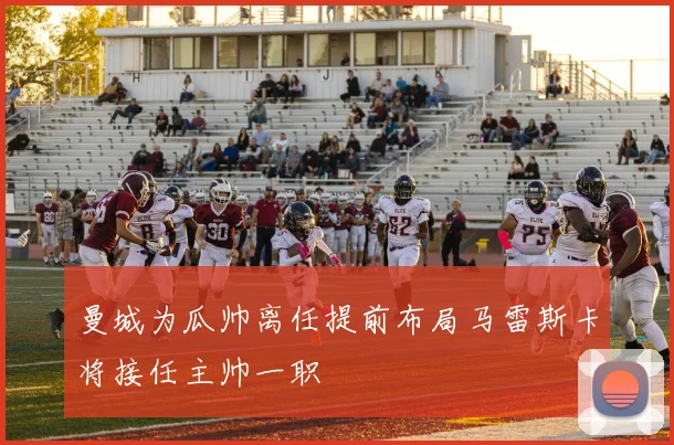 曼城为瓜帅离任提前布局马雷斯卡将接任主帅一职
