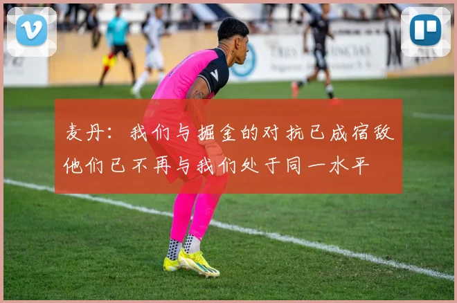 麦丹：我们与掘金的对抗已成宿敌他们已不再与我们处于同一水平