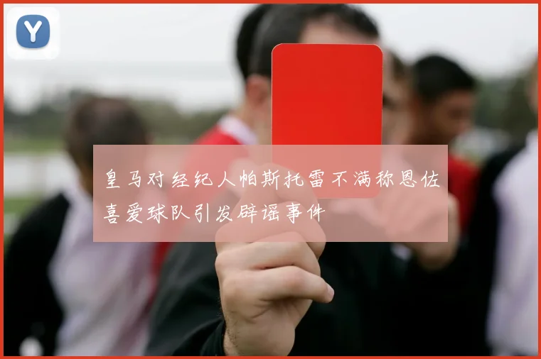 皇马对经纪人帕斯托雷不满称恩佐喜爱球队引发辟谣事件