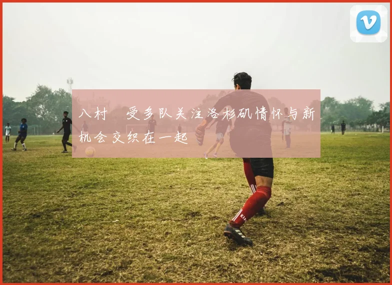 八村塁受多队关注洛杉矶情怀与新机会交织在一起