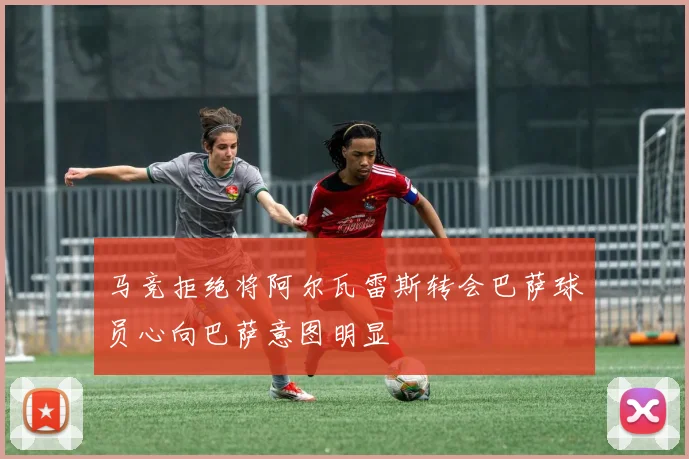 马竞拒绝将阿尔瓦雷斯转会巴萨球员心向巴萨意图明显