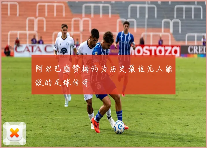 阿尔巴盛赞梅西为历史最佳无人能敌的足球传奇