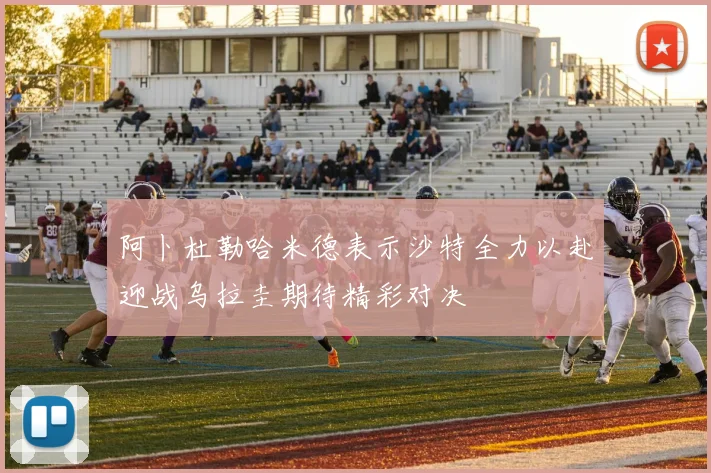 阿卜杜勒哈米德表示沙特全力以赴迎战乌拉圭期待精彩对决