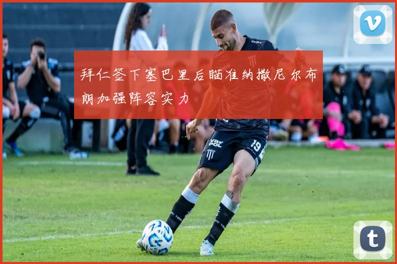 拜仁签下塞巴里后瞄准纳撒尼尔布朗加强阵容实力