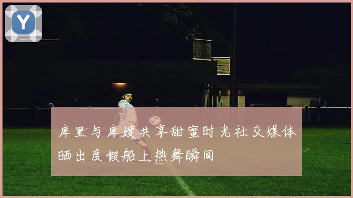 库里与库嫂共享甜蜜时光社交媒体晒出度假船上热舞瞬间