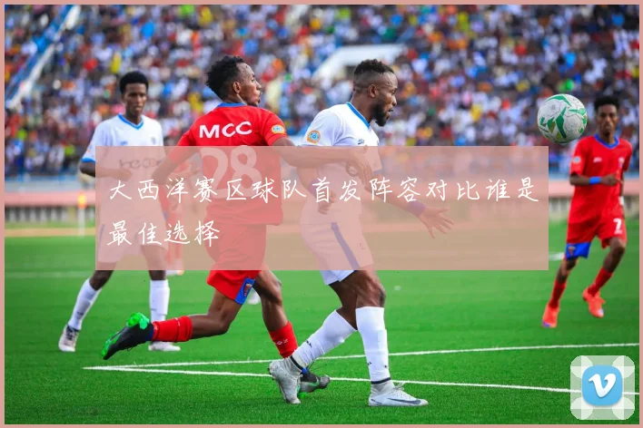 大西洋赛区球队首发阵容对比谁是最佳选择