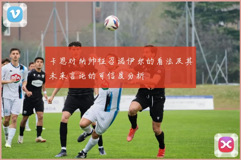 卡恩对纳帅征召诺伊尔的看法及其未来言论的可信度分析