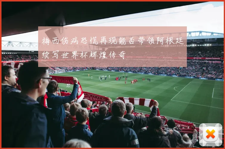 梅西伤病恐慌再现能否带领阿根廷续写世界杯辉煌传奇