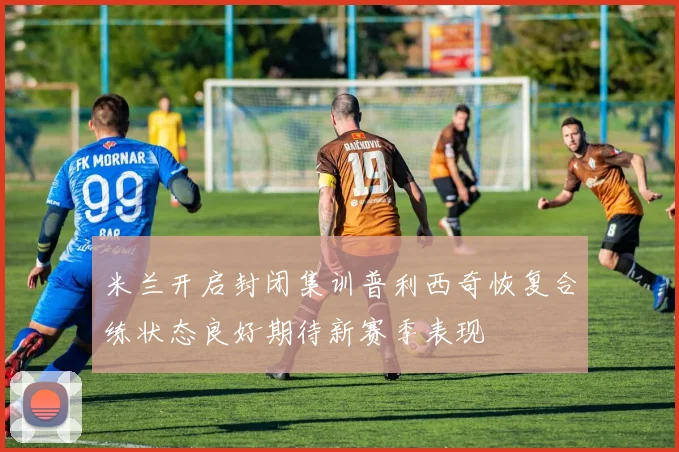米兰开启封闭集训普利西奇恢复合练状态良好期待新赛季表现