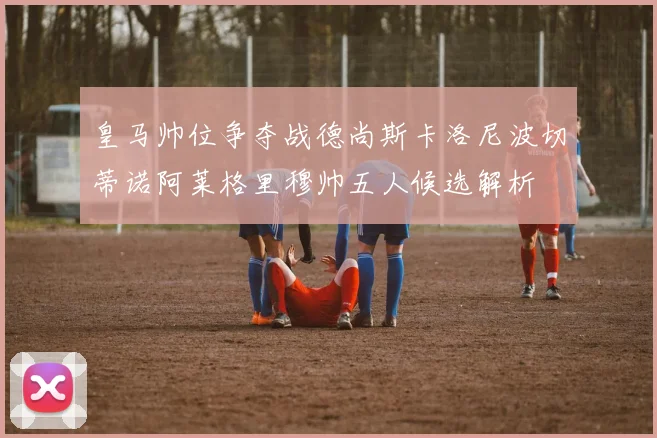 皇马帅位争夺战德尚斯卡洛尼波切蒂诺阿莱格里穆帅五人候选解析