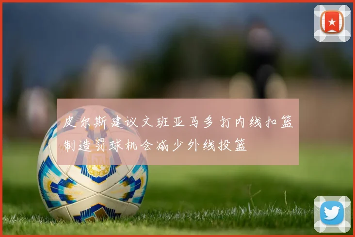 皮尔斯建议文班亚马多打内线扣篮制造罚球机会减少外线投篮