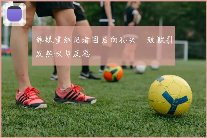 韩媒重组记者团后向孙兴慜致歉引发热议与反思