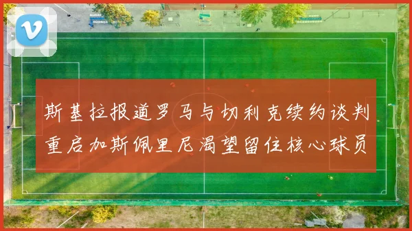 斯基拉报道罗马与切利克续约谈判重启加斯佩里尼渴望留住核心球员