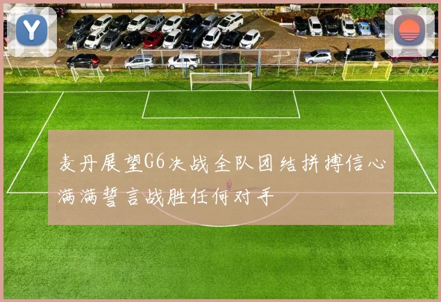 麦丹展望G6决战全队团结拼搏信心满满誓言战胜任何对手