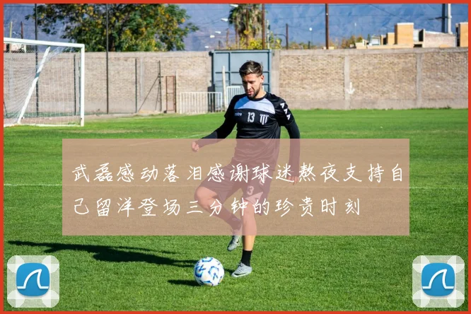 武磊感动落泪感谢球迷熬夜支持自己留洋登场三分钟的珍贵时刻